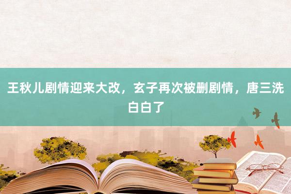 王秋儿剧情迎来大改，玄子再次被删剧情，唐三洗白白了