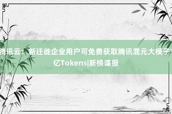 腾讯云：新迁徙企业用户可免费获取腾讯混元大模子1亿Tokens|新榜谍报