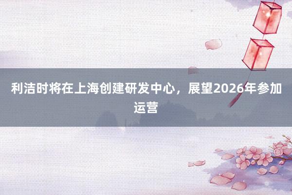 利洁时将在上海创建研发中心，展望2026年参加运营