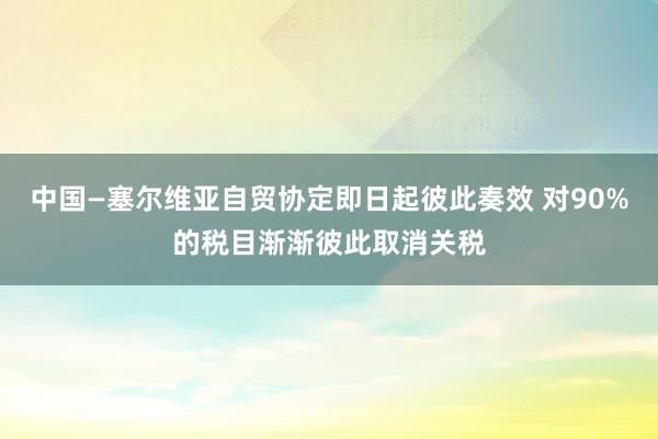 中国—塞尔维亚自贸协定即日起彼此奏效 对90%的税目渐渐彼此取消关税