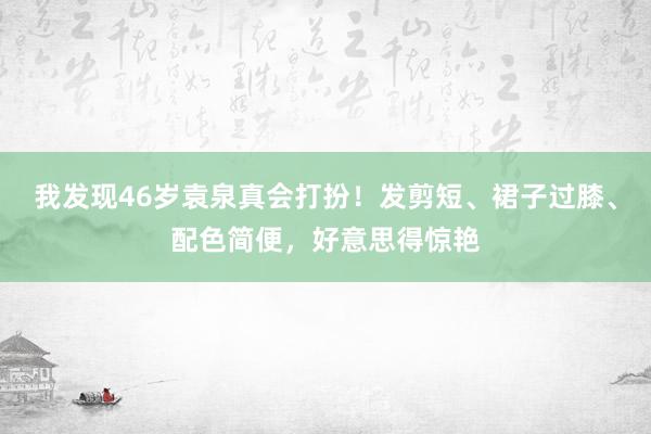 我发现46岁袁泉真会打扮！发剪短、裙子过膝、配色简便，好意思得惊艳