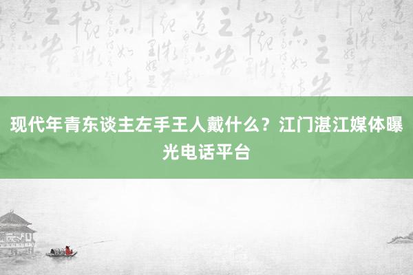 现代年青东谈主左手王人戴什么？江门湛江媒体曝光电话平台