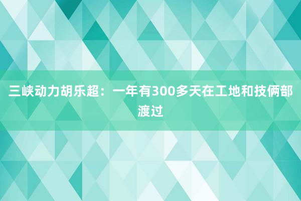 三峡动力胡乐超：一年有300多天在工地和技俩部渡过