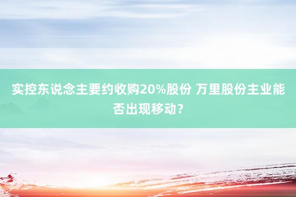 实控东说念主要约收购20%股份 万里股份主业能否出现移动？