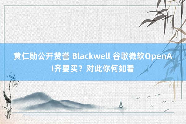 黄仁勋公开赞誉 Blackwell 谷歌微软OpenAI齐要买？对此你何如看