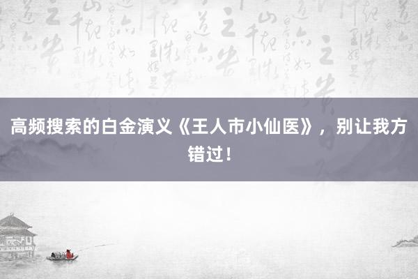 高频搜索的白金演义《王人市小仙医》，别让我方错过！