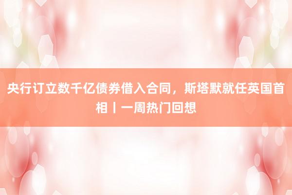 央行订立数千亿债券借入合同，斯塔默就任英国首相丨一周热门回想