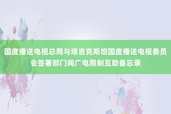 国度播送电视总局与塔吉克斯坦国度播送电视委员会签署部门间广电限制互助备忘录