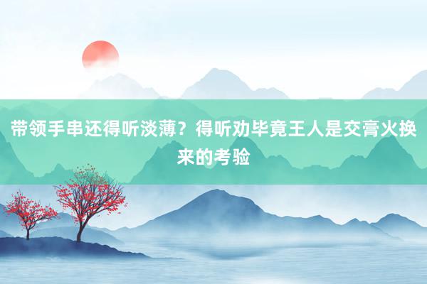 带领手串还得听淡薄？得听劝毕竟王人是交膏火换来的考验