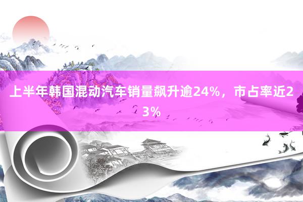 上半年韩国混动汽车销量飙升逾24%，市占率近23%