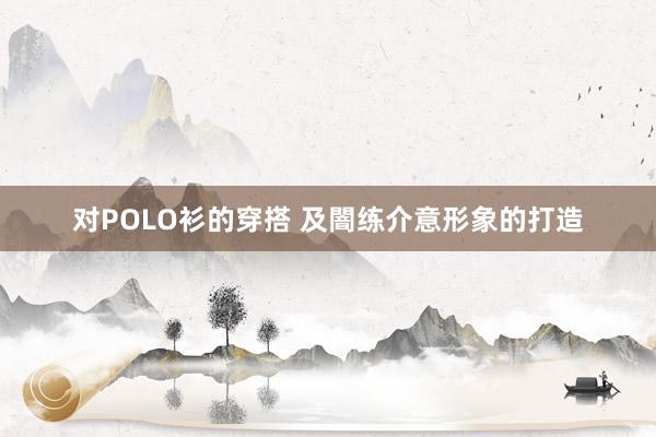 对POLO衫的穿搭 及闇练介意形象的打造