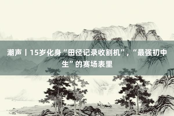 潮声丨15岁化身“田径记录收割机”, “最强初中生”的赛场表里