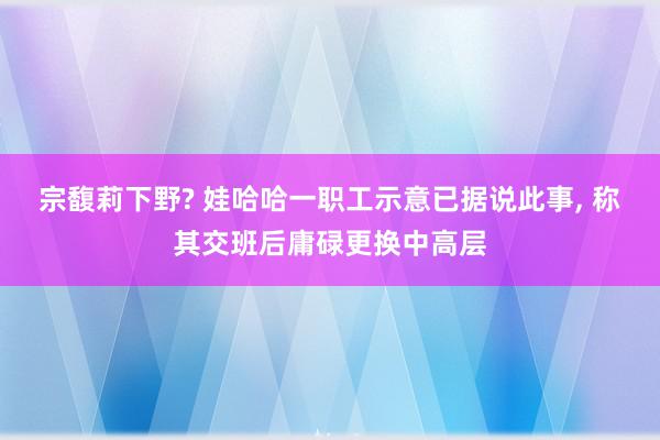 宗馥莉下野? 娃哈哈一职工示意已据说此事, 称其交班后庸碌更换中高层