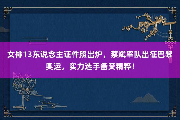 女排13东说念主证件照出炉，蔡斌率队出征巴黎奥运，实力选手备受精粹！