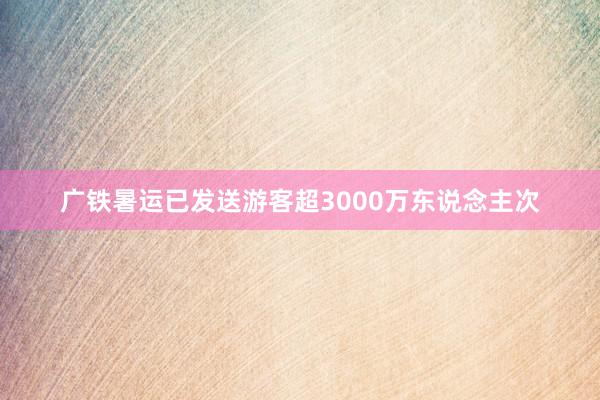 广铁暑运已发送游客超3000万东说念主次