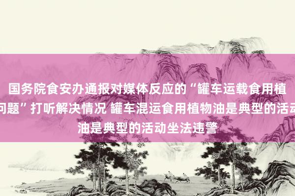 国务院食安办通报对媒体反应的“罐车运载食用植物油乱象问题”打听解决情况 罐车混运食用植物油是典型的活动坐法违警