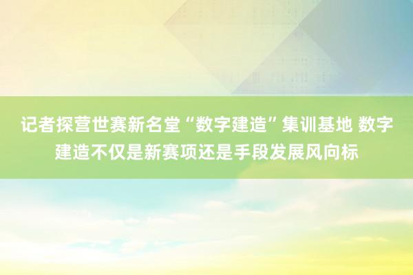 记者探营世赛新名堂“数字建造”集训基地 数字建造不仅是新赛项还是手段发展风向标