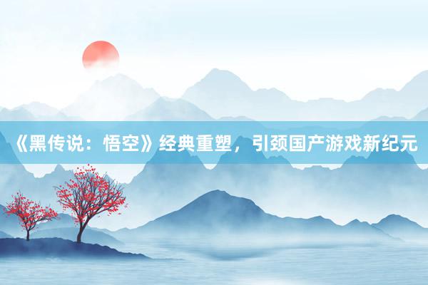 《黑传说：悟空》经典重塑，引颈国产游戏新纪元