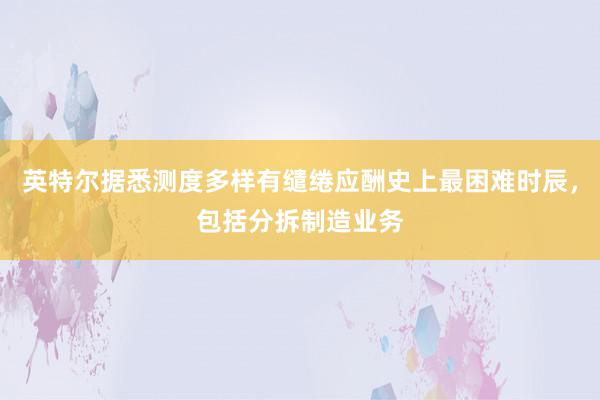 英特尔据悉测度多样有缱绻应酬史上最困难时辰，包括分拆制造业务