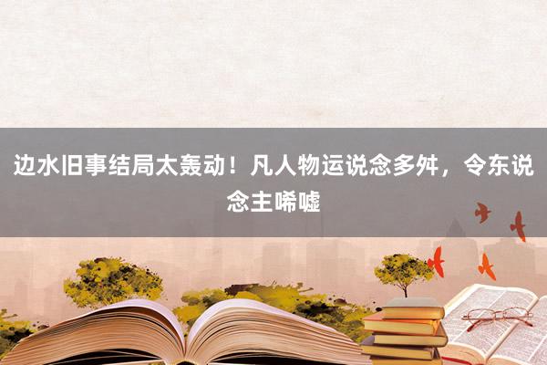 边水旧事结局太轰动！凡人物运说念多舛，令东说念主唏嘘