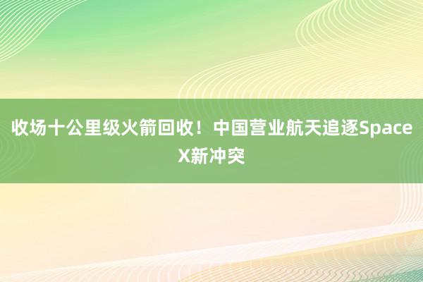 收场十公里级火箭回收！中国营业航天追逐SpaceX新冲突