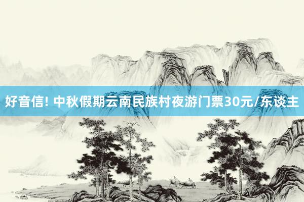 好音信! 中秋假期云南民族村夜游门票30元/东谈主