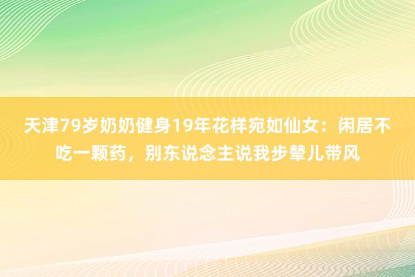 天津79岁奶奶健身19年花样宛如仙女：闲居不吃一颗药，别东说念主说我步辇儿带风