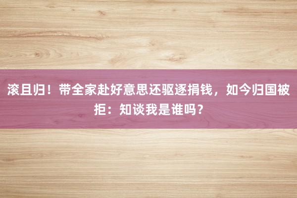 滚且归！带全家赴好意思还驱逐捐钱，如今归国被拒：知谈我是谁吗？