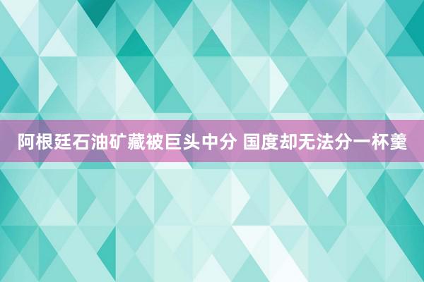 阿根廷石油矿藏被巨头中分 国度却无法分一杯羹