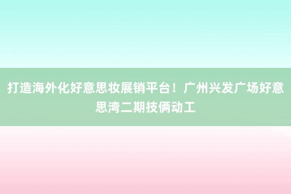 打造海外化好意思妆展销平台！广州兴发广场好意思湾二期技俩动工