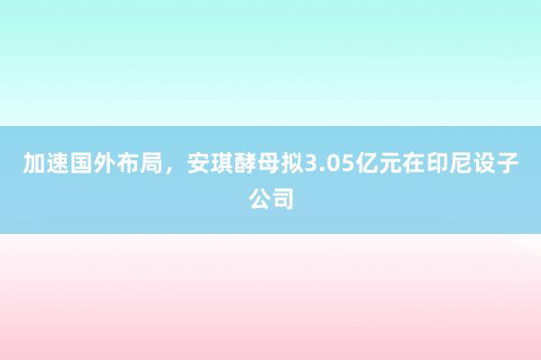 加速国外布局，安琪酵母拟3.05亿元在印尼设子公司