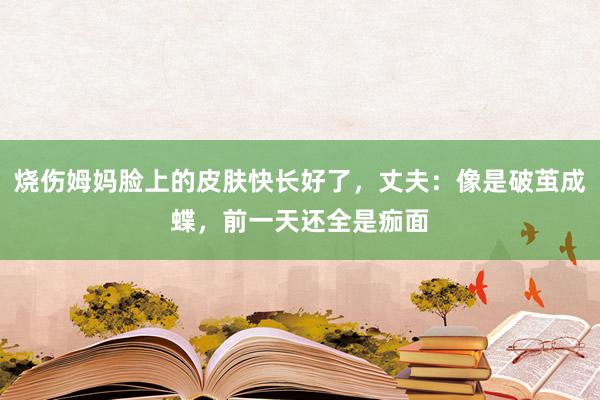 烧伤姆妈脸上的皮肤快长好了，丈夫：像是破茧成蝶，前一天还全是痂面