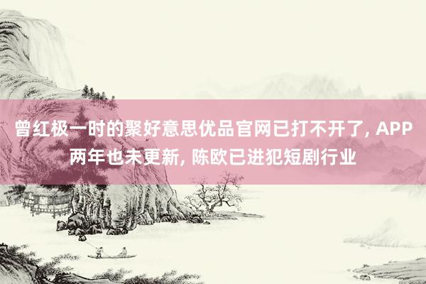 曾红极一时的聚好意思优品官网已打不开了, APP两年也未更新, 陈欧已进犯短剧行业